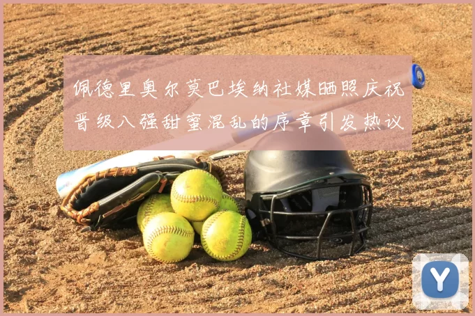 佩德里奥尔莫巴埃纳社媒晒照庆祝晋级八强甜蜜混乱的序章引发热议