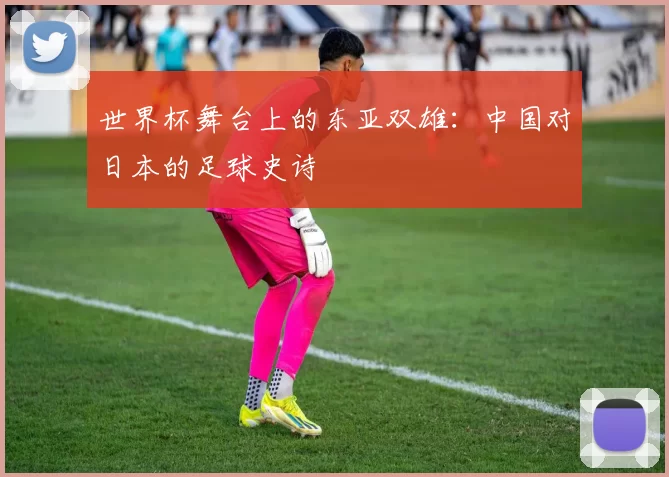 世界杯舞台上的东亚双雄:中国对日本的足球史诗