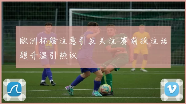 欧洲杯赌注意引发关注 赛前投注话题升温引热议