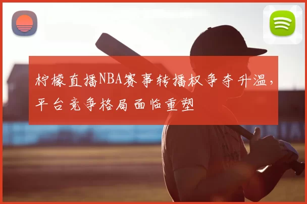 柠檬直播NBA赛事转播权争夺升温,平台竞争格局面临重塑