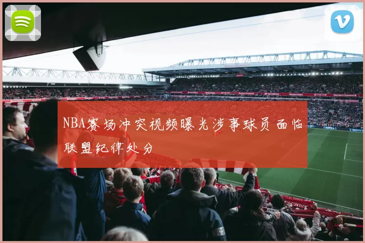NBA赛场冲突视频曝光涉事球员面临联盟纪律处分