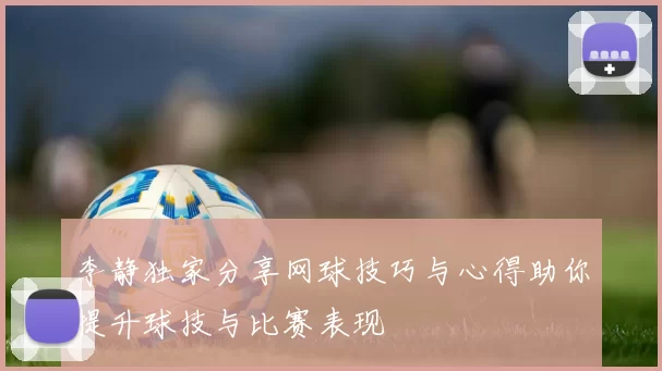 李静独家分享网球技巧与心得助你提升球技与比赛表现