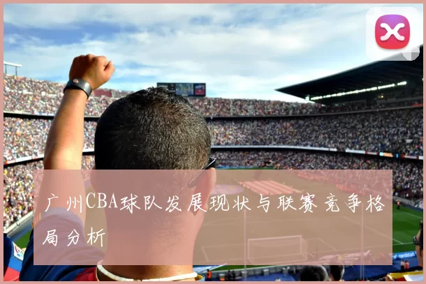 广州CBA球队发展现状与联赛竞争格局分析