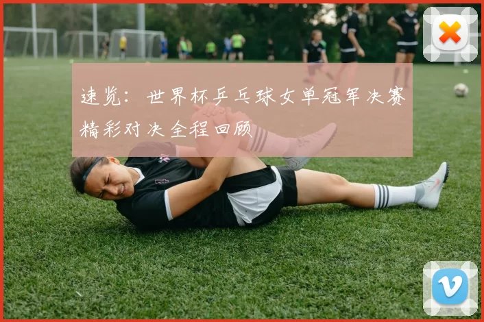 速览:世界杯乒乓球女单冠军决赛精彩对决全程回顾